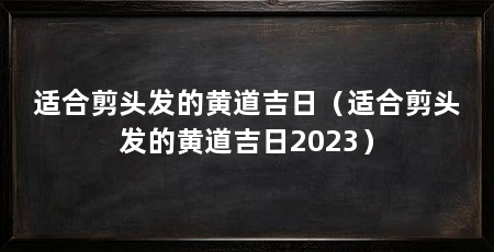适合剪头发的黄道吉日（适合剪头发的黄道吉日2023）