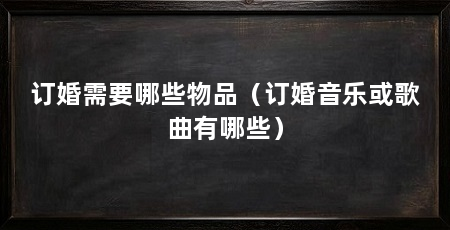 订婚需要哪些物品(订婚音乐或歌曲有哪些)
