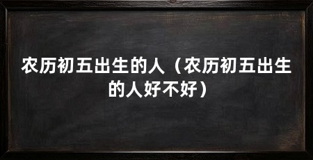 农历初五出生的人（农历初五出生的人好不好）