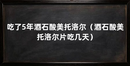 吃了5年酒石酸美托洛尔(酒石酸美托洛尔片吃几天)
