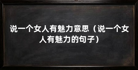 说一个女人有魅力意思（说一个女人有魅力的句子）