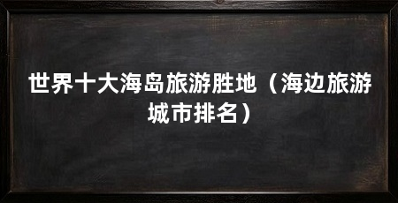 世界十大海岛旅游胜地（海边旅游城市排名）