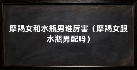 摩羯女和水瓶男谁厉害(摩羯女跟水瓶男配吗)