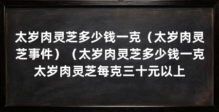 太岁肉灵芝多少钱一克（太岁肉灵芝事件）（太岁肉灵芝多少钱一克太岁肉灵芝每克三十元以上