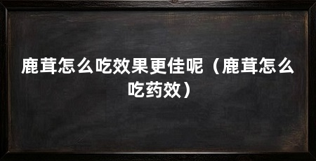 鹿茸怎么吃效果更佳呢(鹿茸怎么吃药效)