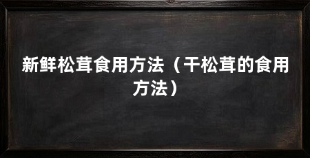 新鲜松茸食用方法(干松茸的食用方法)