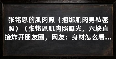张铭恩的肌肉照(捆绑肌肉男私密照)(张铭恩肌肉照曝光,六块直接炸开朋友圈,网友:身材怎么看怎么美