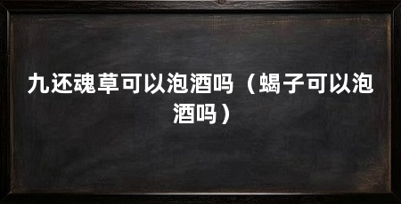 九还魂草可以泡酒吗（蝎子可以泡酒吗）