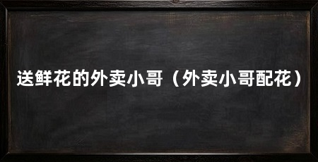 送鲜花的外卖小哥(外卖小哥配花)