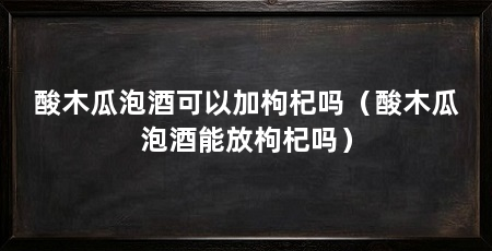 酸木瓜泡酒可以加枸杞吗(酸木瓜泡酒能放枸杞吗)