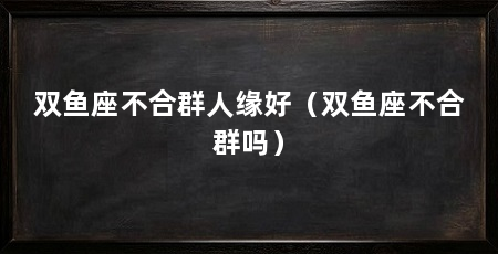 双鱼座不合群人缘好(双鱼座不合群吗)