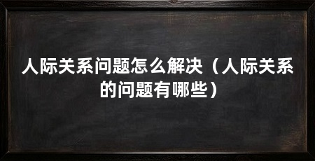 人际关系问题怎么解决(人际关系的问题有哪些)