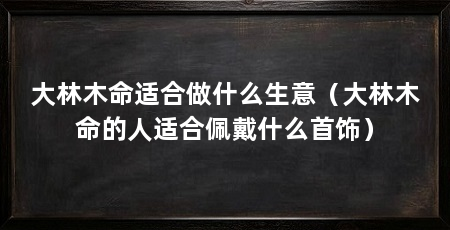 大林木命适合做什么生意（大林木命的人适合佩戴什么首饰）