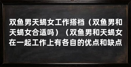 双鱼男天蝎女工作搭档(双鱼男和天蝎女合适吗)(双鱼男和天蝎女在一起工作上有各自的优点和缺点