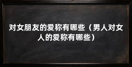 对女朋友的爱称有哪些（男人对女人的爱称有哪些）