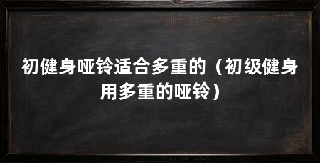 初健身哑铃适合多重的（初级健身用多重的哑铃）