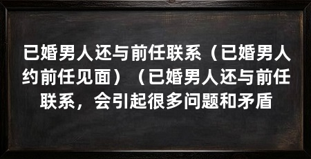 已婚男人还与前任联系(已婚男人约前任见面)(已婚男人还与前任联系,会引起很多问题和矛盾