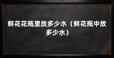 鲜花花瓶里放多少水(鲜花瓶中放多少水)