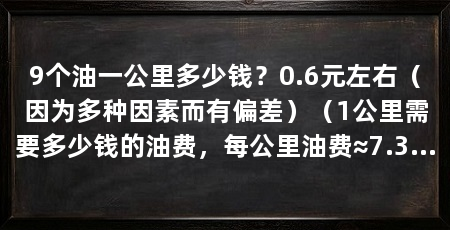 9个油一公里多少钱？0.6元左右（因为多种因素而有偏差）（1公里需要多少钱的油费，每公里油费≈7.3元