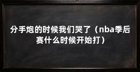 分手炮的时候我们哭了(nba季后赛什么时候开始打)
