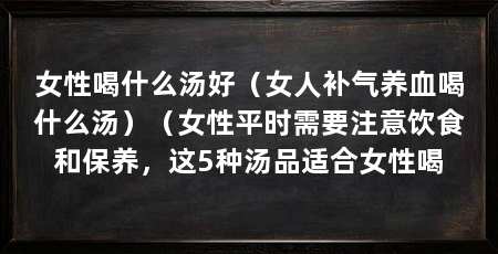 女性喝什么汤好（女人补气养血喝什么汤）（女性平时需要注意饮食和保养，这5种汤品适合女性喝