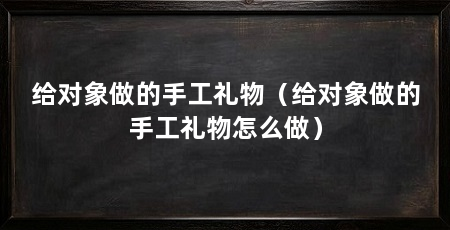 给对象做的手工礼物（给对象做的手工礼物怎么做）