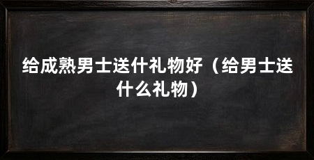 给成熟男士送什礼物好（给男士送什么礼物）