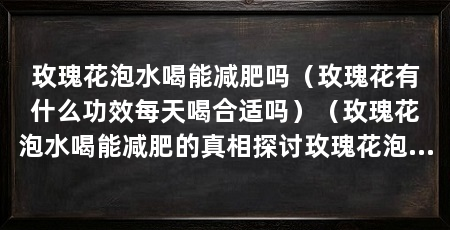 玫瑰花泡水喝能减肥吗(玫瑰花有什么功效每天喝合适吗)(玫瑰花泡水喝能减肥的真相探讨玫瑰花泡水喝能减肥的真相