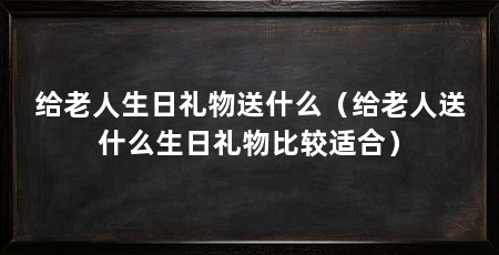 给老人生日礼物送什么（给老人送什么生日礼物比较适合）