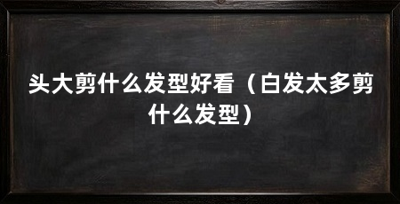 头大剪什么发型好看（白发太多剪什么发型）
