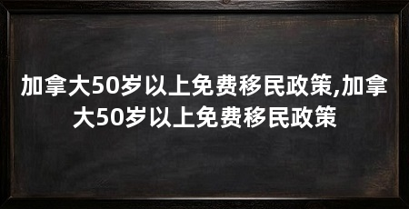 加拿大50岁以上免费移民政策,加拿大50岁以上免费移民政策