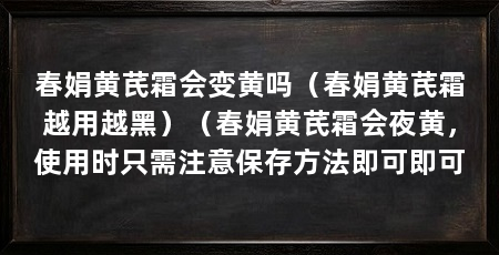 春娟黄芪霜会变黄吗（春娟黄芪霜越用越黑）（春娟黄芪霜会夜黄，使用时只需注意保存方法即可即可