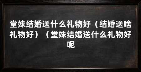 堂妹结婚送什么礼物好(结婚送啥礼物好)(堂妹结婚送什么礼物好呢