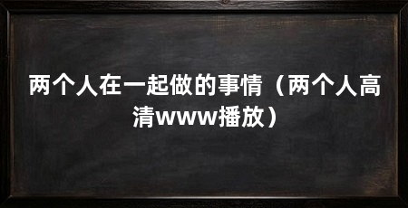 两个人在一起做的事情（两个人高清www播放）