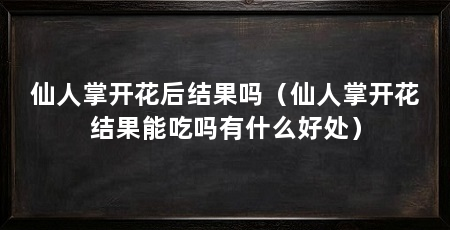 仙人掌开花后结果吗(仙人掌开花结果能吃吗有什么好处)