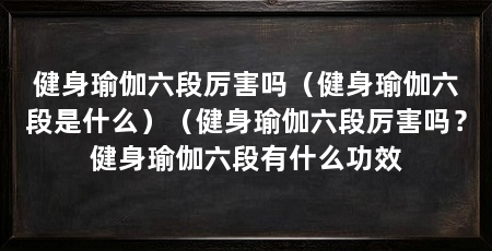 健身瑜伽六段厉害吗(健身瑜伽六段是什么)(健身瑜伽六段厉害吗?健身瑜伽六段有什么功效