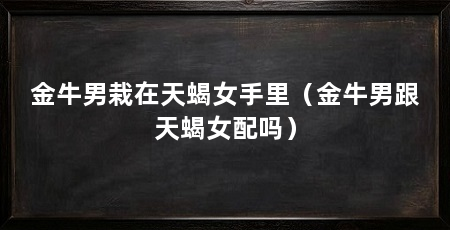 金牛男栽在天蝎女手里（金牛男跟天蝎女配吗）