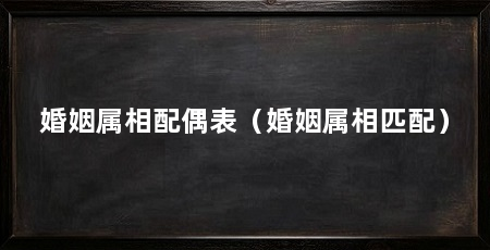 婚姻属相配偶表（婚姻属相匹配）