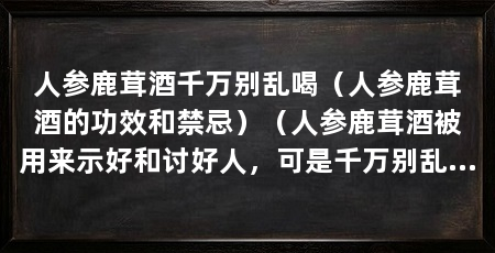 人参鹿茸酒千万别乱喝(人参鹿茸酒的功效和禁忌)(人参鹿茸酒被用来示好和讨好人,可是千万别乱喝,不能乱喝