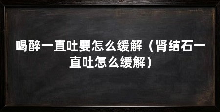 喝醉一直吐要怎么缓解(肾结石一直吐怎么缓解)