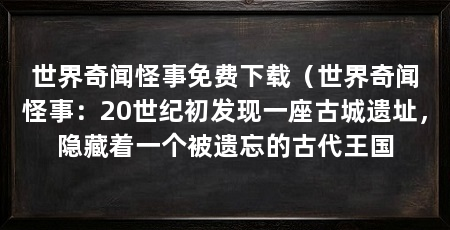 世界奇闻怪事免费下载(世界奇闻怪事:20世纪初发现一座古城遗址,隐藏着一个被遗忘的古代王国