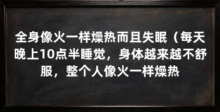 全身像火一样燥热而且失眠（每天晚上10点半睡觉，身体越来越不舒服，整个人像火一样燥热
