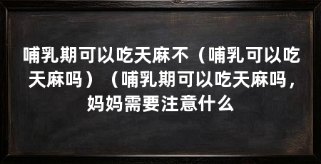 哺乳期可以吃天麻不（哺乳可以吃天麻吗）（哺乳期可以吃天麻吗，妈妈需要注意什么