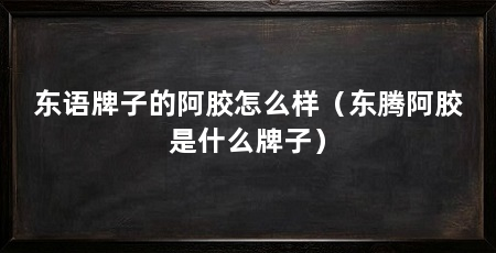 东语牌子的阿胶怎么样(东腾阿胶是什么牌子)