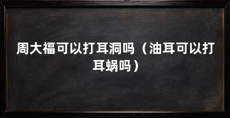 周大福可以打耳洞吗(油耳可以打耳蜗吗)