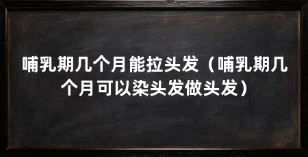 哺乳期几个月能拉头发(哺乳期几个月可以染头发做头发)