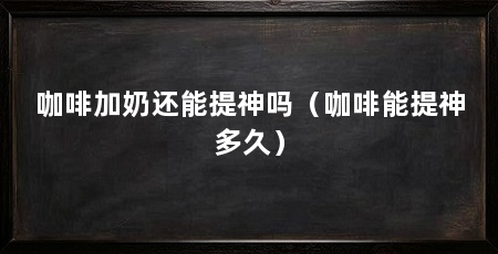 咖啡加奶还能提神吗（咖啡能提神多久）