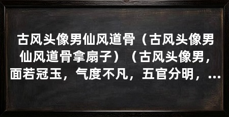 古风头像男仙风道骨（古风头像男仙风道骨拿扇子）（古风头像男，面若冠玉，气度不凡，五官分明，眼眸如星，眉如画