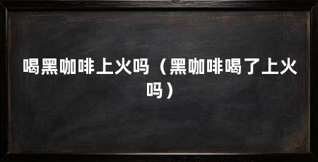 喝黑咖啡上火吗（黑咖啡喝了上火吗）