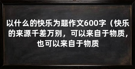 以什么的快乐为题作文600字(快乐的来源千差万别,可以来自于物质,也可以来自于物质